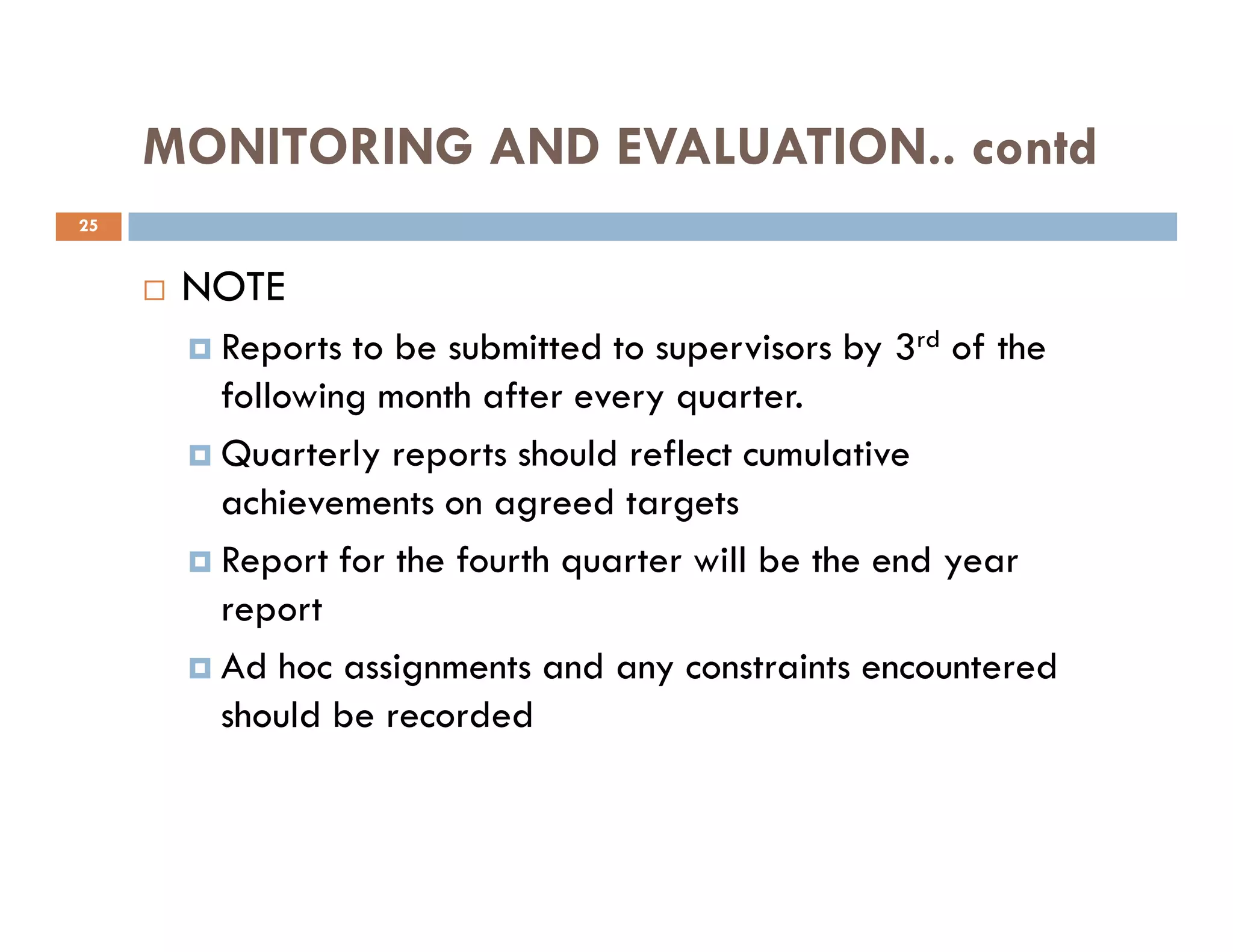 MONITORING AND EVALUATION.. contd
NOTE
Reports to be submitted to supervisors by 3rd of the
following month after every quarter.
Quarterly reports should reflect cumulative
25
achievements on agreed targets
Report for the fourth quarter will be the end year
report
Ad hoc assignments and any constraints encountered
should be recorded
 