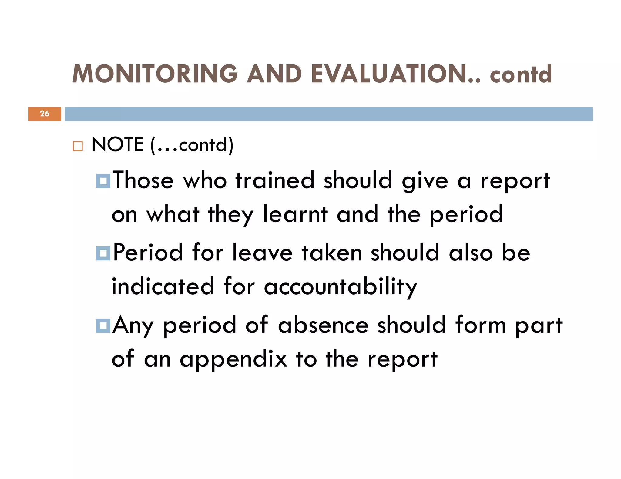 MONITORING AND EVALUATION.. contd
NOTE (…contd)
Those who trained should give a report
on what they learnt and the period
Period for leave taken should also be
26
Period for leave taken should also be
indicated for accountability
Any period of absence should form part
of an appendix to the report
 