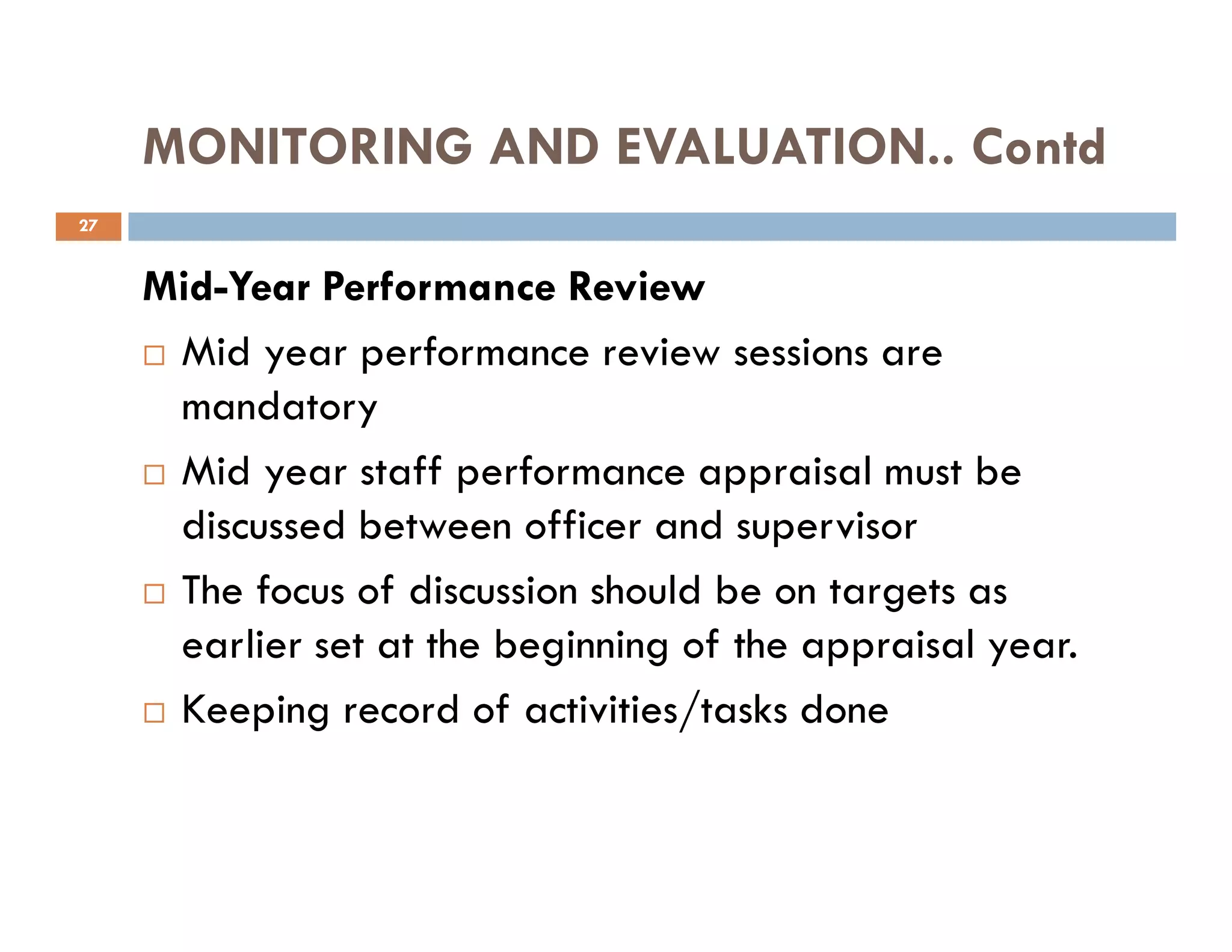 MONITORING AND EVALUATION.. Contd
Mid-Year Performance Review
Mid year performance review sessions are
mandatory
Mid year staff performance appraisal must be
27
Mid year staff performance appraisal must be
discussed between officer and supervisor
The focus of discussion should be on targets as
earlier set at the beginning of the appraisal year.
Keeping record of activities/tasks done
 