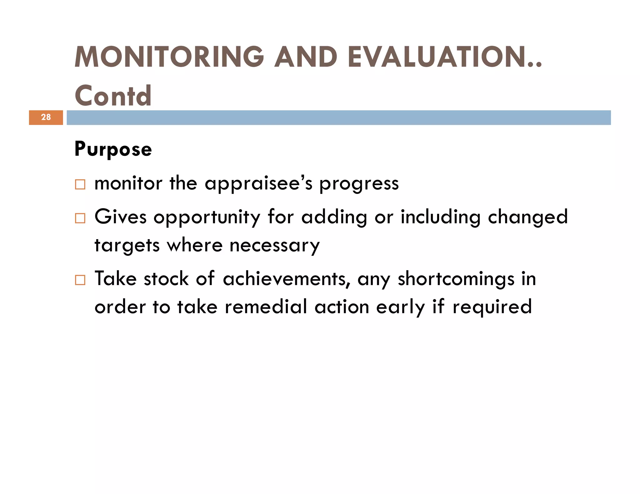 MONITORING AND EVALUATION..
Contd
Purpose
monitor the appraisee’s progress
Gives opportunity for adding or including changed
targets where necessary
28
targets where necessary
Take stock of achievements, any shortcomings in
order to take remedial action early if required
 