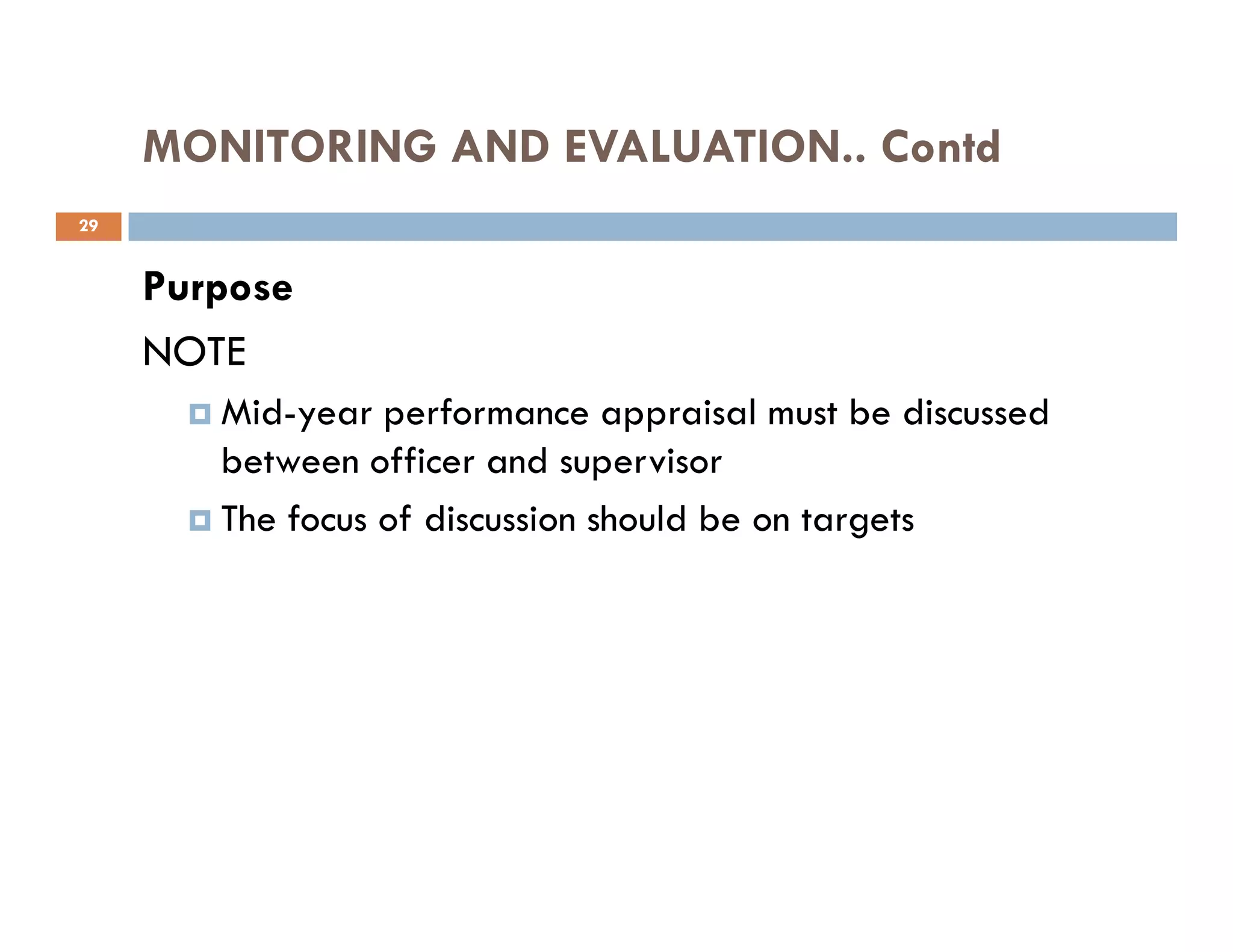 MONITORING AND EVALUATION.. Contd
Purpose
NOTE
Mid-year performance appraisal must be discussed
between officer and supervisor
29
between officer and supervisor
The focus of discussion should be on targets
 