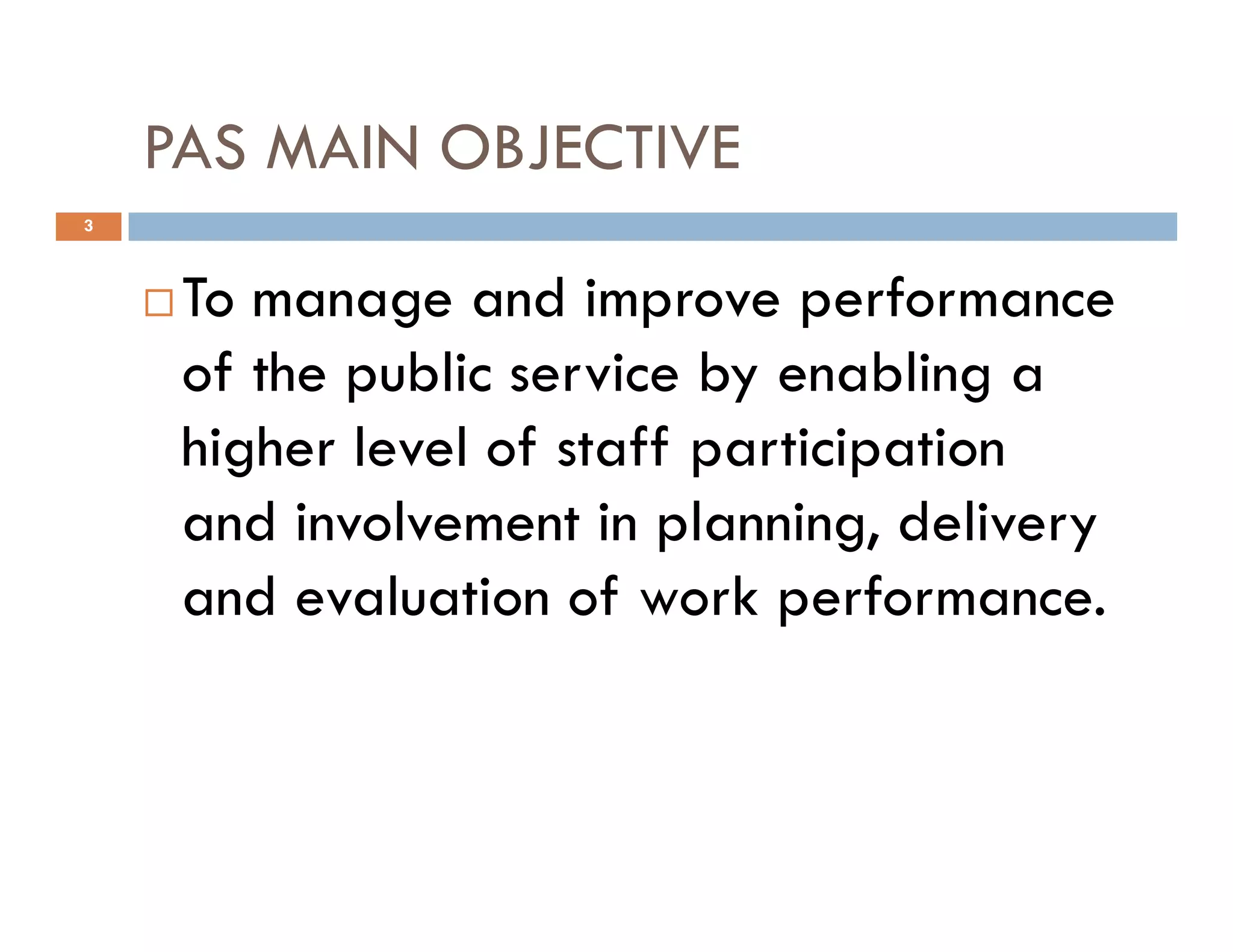 PAS MAIN OBJECTIVE
To manage and improve performance
of the public service by enabling a
higher level of staff participation
3
higher level of staff participation
and involvement in planning, delivery
and evaluation of work performance.
 