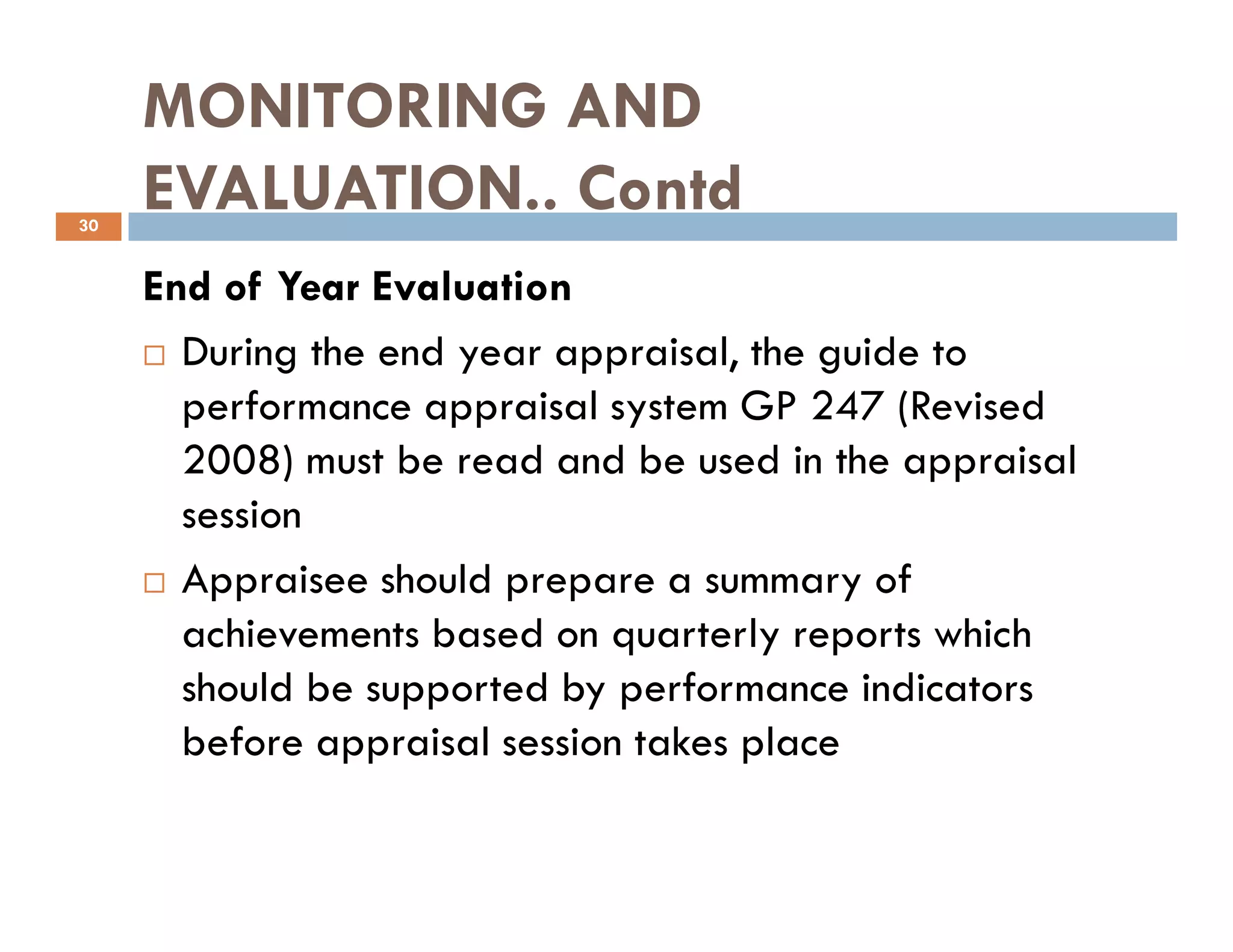 MONITORING AND
EVALUATION.. Contd
End of Year Evaluation
During the end year appraisal, the guide to
performance appraisal system GP 247 (Revised
2008) must be read and be used in the appraisal
30
2008) must be read and be used in the appraisal
session
Appraisee should prepare a summary of
achievements based on quarterly reports which
should be supported by performance indicators
before appraisal session takes place
 