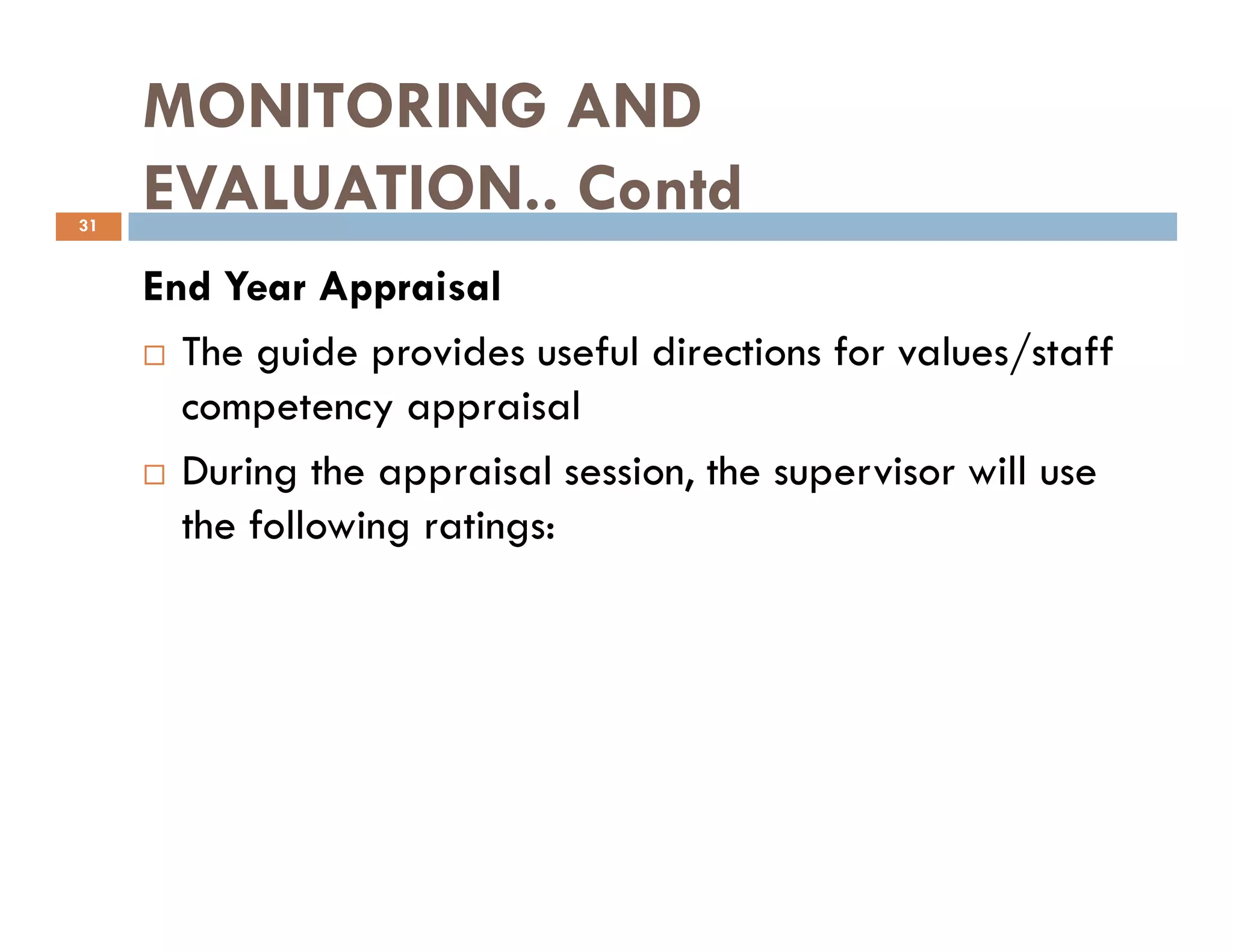 MONITORING AND
EVALUATION.. Contd
End Year Appraisal
The guide provides useful directions for values/staff
competency appraisal
During the appraisal session, the supervisor will use
31
During the appraisal session, the supervisor will use
the following ratings:
 