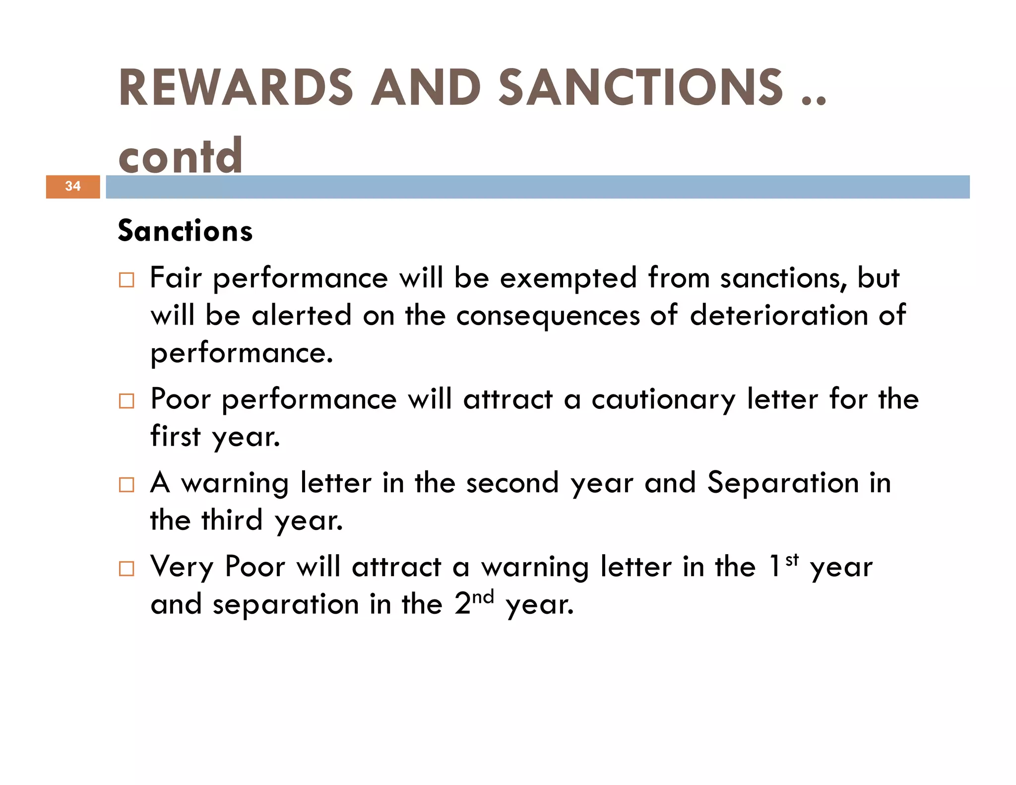 REWARDS AND SANCTIONS ..
contd
Sanctions
Fair performance will be exempted from sanctions, but
will be alerted on the consequences of deterioration of
performance.
Poor performance will attract a cautionary letter for the
34
Poor performance will attract a cautionary letter for the
first year.
A warning letter in the second year and Separation in
the third year.
Very Poor will attract a warning letter in the 1st year
and separation in the 2nd year.
 