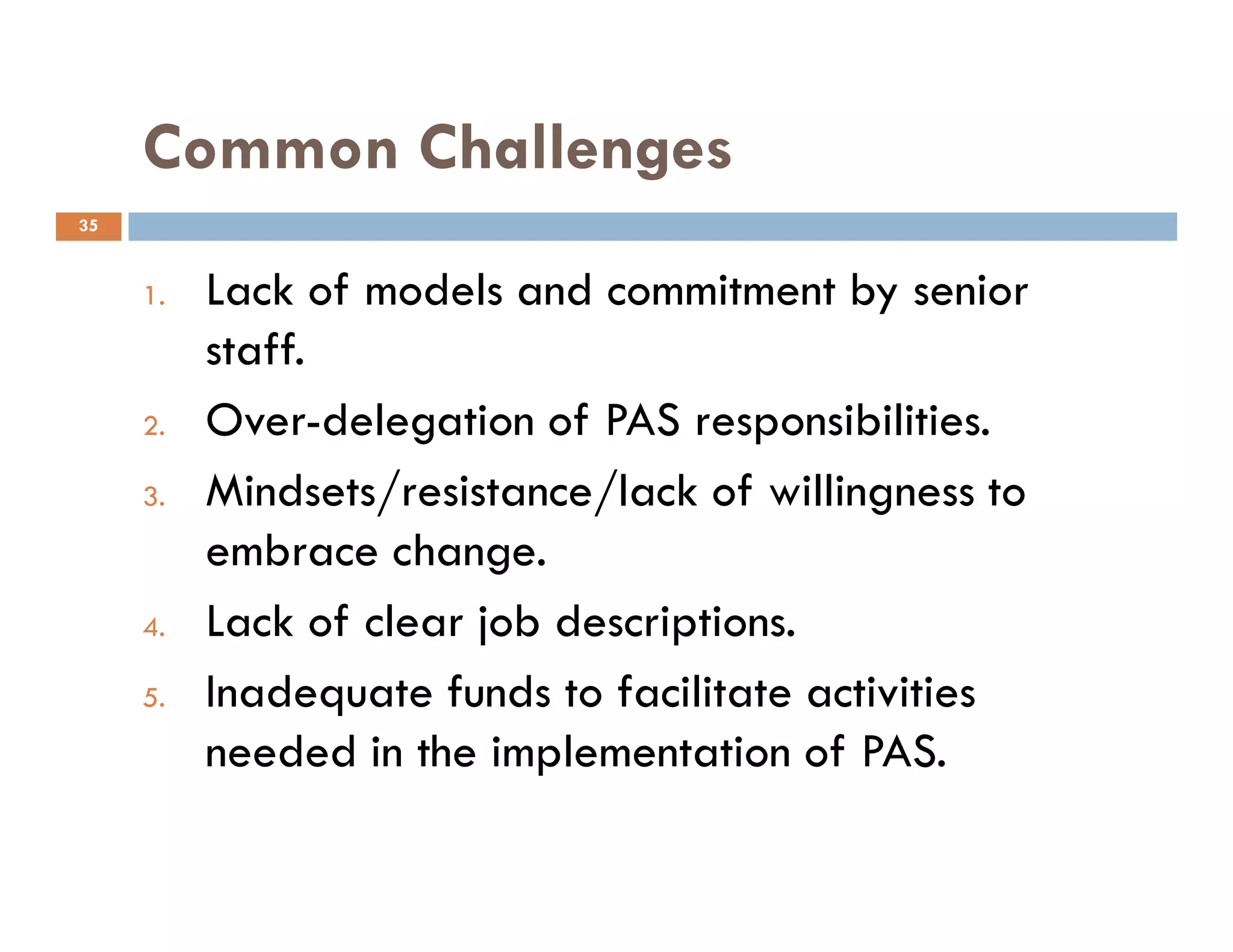 Common Challenges
1. Lack of models and commitment by senior
staff.
2. Over-delegation of PAS responsibilities.
Mindsets/resistance/lack of willingness to
35
3. Mindsets/resistance/lack of willingness to
embrace change.
4. Lack of clear job descriptions.
5. Inadequate funds to facilitate activities
needed in the implementation of PAS.
 