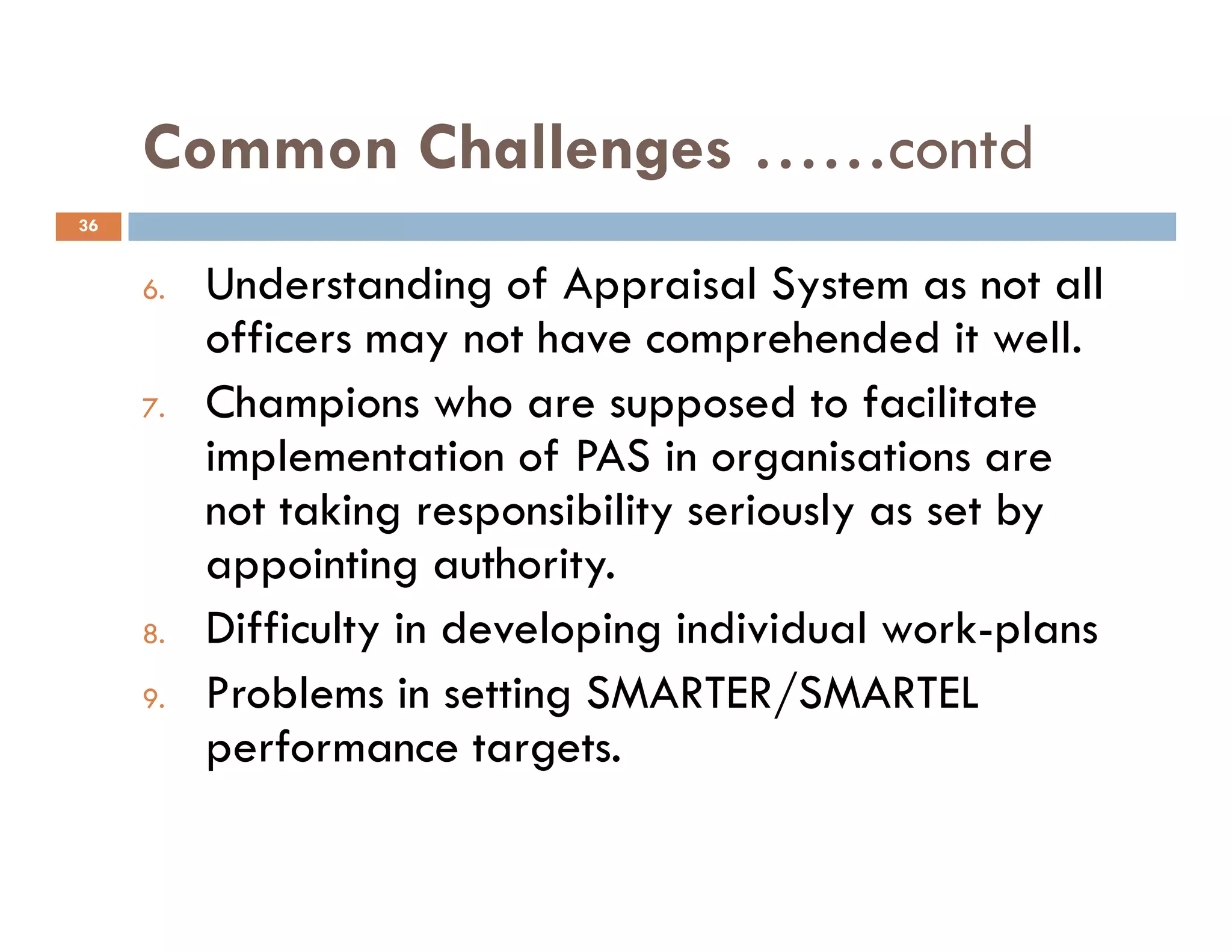 Common Challenges ……contd
6. Understanding of Appraisal System as not all
officers may not have comprehended it well.
7. Champions who are supposed to facilitate
implementation of PAS in organisations are
36
implementation of PAS in organisations are
not taking responsibility seriously as set by
appointing authority.
8. Difficulty in developing individual work-plans
9. Problems in setting SMARTER/SMARTEL
performance targets.
 