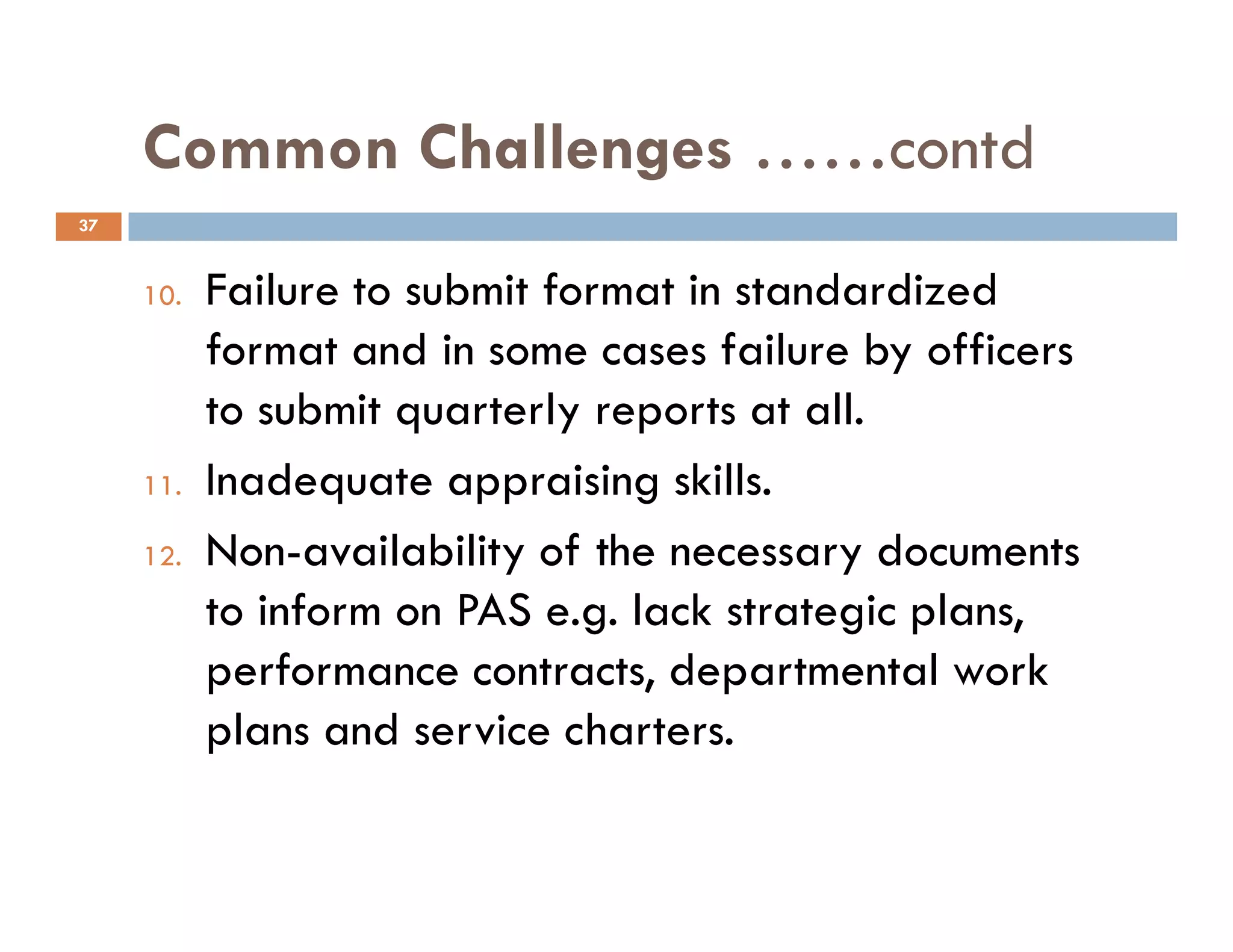 Common Challenges ……contd
10. Failure to submit format in standardized
format and in some cases failure by officers
to submit quarterly reports at all.
11. Inadequate appraising skills.
37
11. Inadequate appraising skills.
12. Non-availability of the necessary documents
to inform on PAS e.g. lack strategic plans,
performance contracts, departmental work
plans and service charters.
 