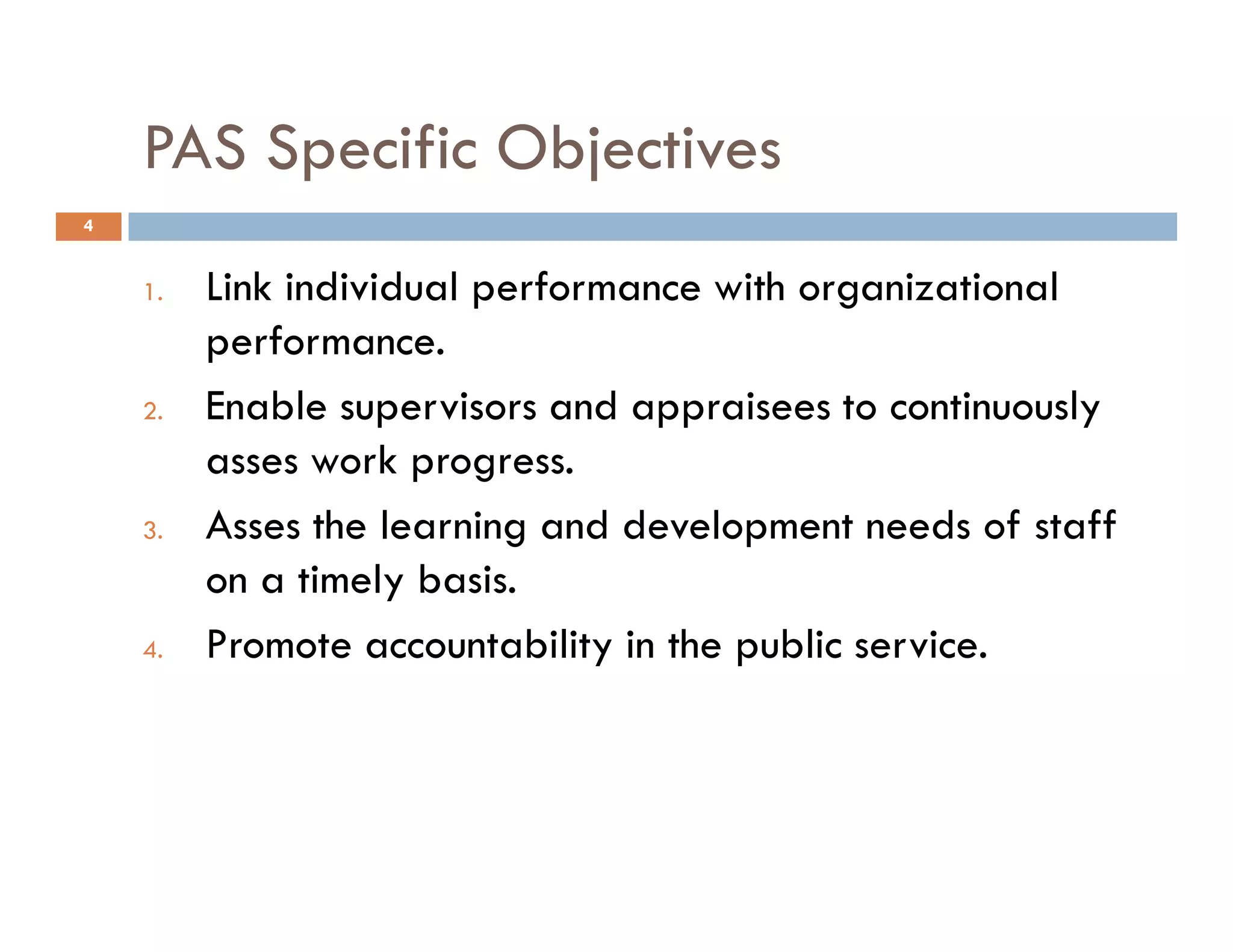 PAS Specific Objectives
1. Link individual performance with organizational
performance.
2. Enable supervisors and appraisees to continuously
asses work progress.
4
asses work progress.
3. Asses the learning and development needs of staff
on a timely basis.
4. Promote accountability in the public service.
 