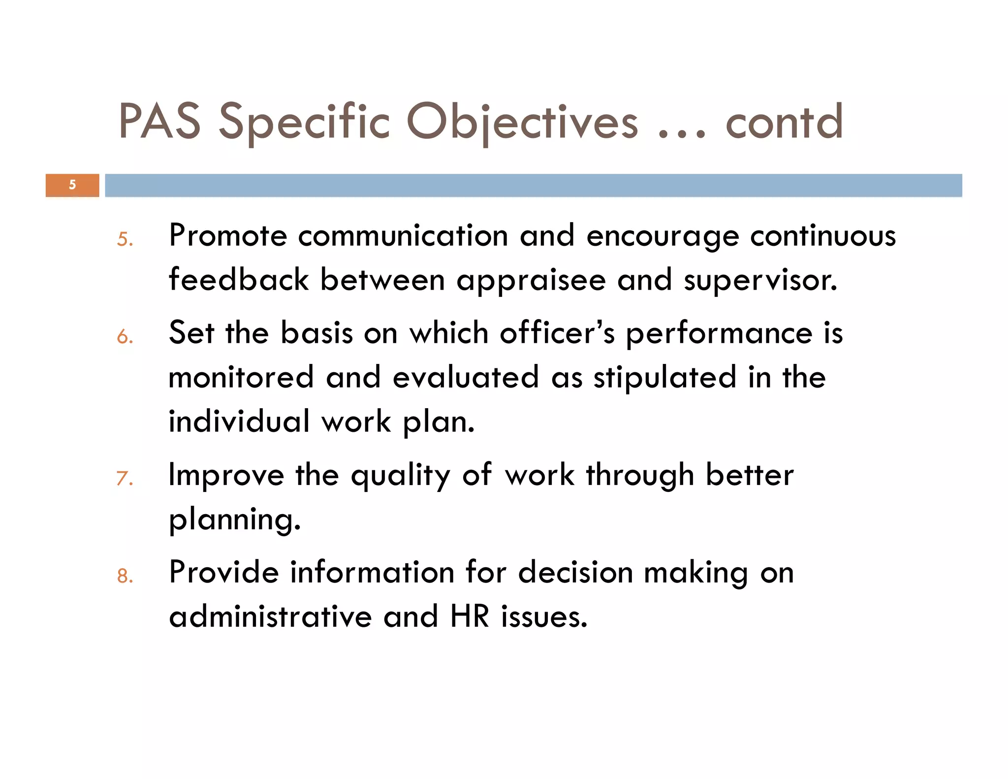PAS Specific Objectives … contd
5. Promote communication and encourage continuous
feedback between appraisee and supervisor.
6. Set the basis on which officer’s performance is
monitored and evaluated as stipulated in the
5
monitored and evaluated as stipulated in the
individual work plan.
7. Improve the quality of work through better
planning.
8. Provide information for decision making on
administrative and HR issues.
 