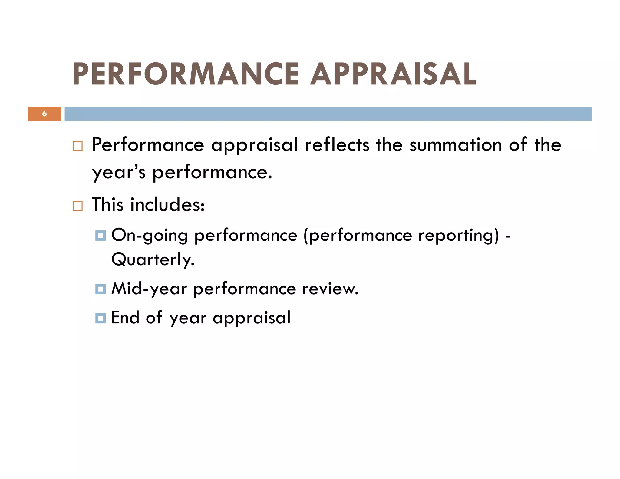 PERFORMANCE APPRAISAL
Performance appraisal reflects the summation of the
year’s performance.
This includes:
On-going performance (performance reporting) -
6
On-going performance (performance reporting) -
Quarterly.
Mid-year performance review.
End of year appraisal
 
