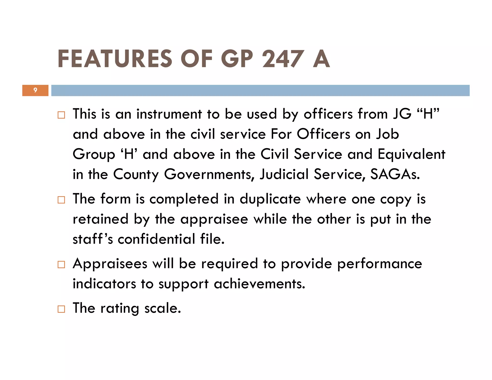FEATURES OF GP 247 A
This is an instrument to be used by officers from JG “H”
and above in the civil service For Officers on Job
Group ‘H’ and above in the Civil Service and Equivalent
in the County Governments, Judicial Service, SAGAs.
The form is completed in duplicate where one copy is
9
The form is completed in duplicate where one copy is
retained by the appraisee while the other is put in the
staff’s confidential file.
Appraisees will be required to provide performance
indicators to support achievements.
The rating scale.
 