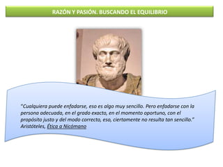RAZÓN Y PASIÓN. BUSCANDO EL EQUILIBRIO




“Cualquiera puede enfadarse, eso es algo muy sencillo. Pero enfadarse con la
pe...