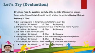 N. Mallen
Directions: Read the questions carefully. Write the letter of the correct answer.
Based on the Physical Activity Pyramid, identify whether the activity is Habitual, Minimal,
Regularly or Often.
1. Ben help his parents in doing the household chores every day.
A. Habitual B. Minimal C. Often D. Regularly
2. Sitting for more than 1 hour, is under what level in the Physical Activity Pyramid?
A. Habitual B. Minimal C. Often D. Regularly
3. Ben walks at least 15 minutes daily.
A. Habitual B. Minimal C. Often D. Regularly
4. Playing volleyball should be done in what level of the Physical Activity Pyramid?
A. Habitual B. Minimal C. Often D. Regularly
5. Riza does her yoga session 2 times a week only. What level does it belong?
A. Habitual B. Minimal C. Often D. Regularly
 