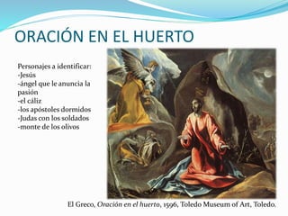 ORACIÓN EN EL HUERTO
Personajes a identificar:
-Jesús
-ángel que le anuncia la
pasión
-el cáliz
-los apóstoles dormidos
-Judas con los soldados
-monte de los olivos
El Greco, Oración en el huerto, 1596, Toledo Museum of Art, Toledo.
 