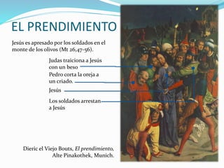 EL PRENDIMIENTO
Jesús es apresado por los soldados en el
monte de los olivos (Mt 26,47-56).
Jesús
Judas traiciona a Jesús
con un beso
Pedro corta la oreja a
un criado.
Los soldados arrestan
a Jesús
Dieric el Viejo Bouts, El prendimiento,
Alte Pinakothek, Munich.
 