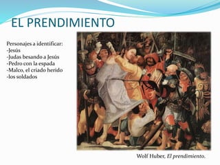 EL PRENDIMIENTO
Personajes a identificar:
-Jesús
-Judas besando a Jesús
-Pedro con la espada
-Malco, el criado herido
-los soldados
Wolf Huber, El prendimiento.
 