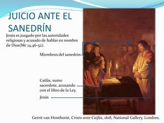 JUICIO ANTE EL
SANEDRÍN
Jesús es juzgado por las autoridades
religiosas y acusado de hablar en nombre
de Dios(Mc 14,46-52).
Gerrit van Honthorst, Cristo ante Caifás, 1618, National Gallery, Londres.
Jesús
Caifás, sumo
sacerdote, acusando
con el libro de la Ley.
Miembros del sanedrín
 