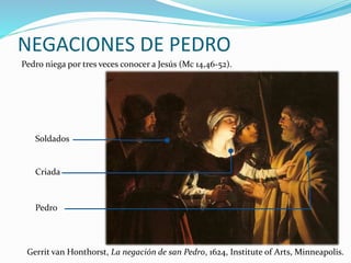 NEGACIONES DE PEDRO
Pedro niega por tres veces conocer a Jesús (Mc 14,46-52).
Pedro
Criada
Soldados
Gerrit van Honthorst, La negación de san Pedro, 1624, Institute of Arts, Minneapolis.
 