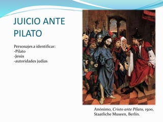 JUICIO ANTE
PILATO
Anónimo, Cristo ante Pilato, 1500,
Staatliche Museen, Berlín.
Personajes a identificar:
-Pilato
-Jesús
-autoridades judías
 