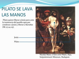 PILATO SE LAVA
LAS MANOS
Pilato quiere liberar a Jesús pero ante
la insistencia del pueblo opta por
condenar a Jesús y liberar a Barrabás
(Mt 27,24-25).
Pilato
Jesús
Nicolas Maes, Cristo ante Pilato, 1650,
Szépmûvészeti Múzeum, Budapest.
 