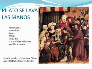 PILATO SE LAVA
LAS MANOS
Personajes a
identificar:
-Jesús
-Pilato
-soldados
-autoridades religiosas
-pueblo acusador.
Hans Multscher, Cristo ante Pilato,
1437, Staatliche Museen, Berlín.
 