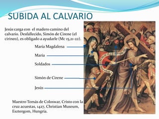 SUBIDA AL CALVARIO
Jesús carga con el madero camino del
calvario. Desfallecido, Simón de Cirene (el
cirineo), es obligado a ayudarle (Mc 15,21-22).
Jesús
Simón de Cirene
Soldados
María
María Magdalena
Maestro Tomás de Coloswar, Cristo con la
cruz acuestas, 1427, Christian Museum,
Esztergom, Hungría.
 