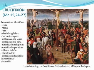 LA
CRUCIFIXIÓN
(Mc 15,24-27)
Personajes a identificar:
-Jesús
-María
-Juan
-María Magdalena
-Las mujeres pías
-soldado con la lanza
-soldado con la caña
-autoridades religiosas
-autoridades políticas
-el buen ladrón
-el mal ladrón
-soldados sorteándose
las vestiduras
-Jerusalén
Hans Memling, La Crucifixión, Szépmûvészeti Múzeum, Budapest.
 