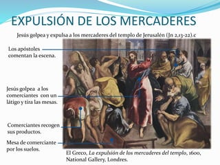 EXPULSIÓN DE LOS MERCADERES
Jesús golpea y expulsa a los mercaderes del templo de Jerusalén (Jn 2,13-22).c
Mesa de comerciante
por los suelos.
Comerciantes recogen
sus productos.
Jesús golpea a los
comerciantes con un
látigo y tira las mesas.
Los apóstoles
comentan la escena.
El Greco, La expulsión de los mercaderes del templo, 1600,
National Gallery, Londres.
 