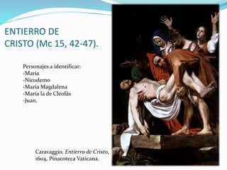 ENTIERRO DE
CRISTO (Mc 15, 42-47).
Caravaggio, Entierro de Cristo,
1604, Pinacoteca Vaticana.
Personajes a identificar:
-María
-Nicodemo
-María Magdalena
-María la de Cleofás
-Juan.
 