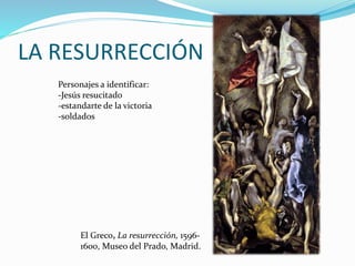 LA RESURRECCIÓN
El Greco, La resurrección, 1596-
1600, Museo del Prado, Madrid.
Personajes a identificar:
-Jesús resucitado
-estandarte de la victoria
-soldados
 