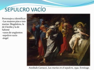 SEPULCRO VACÍO
Personajes a identificar:
-Las mujeres pías o tres
marías: Magdalena, la
de Cleofás y la de
Salomé
-vasos de ungüentos
-sepulcro vacío
-ángel
Annibale Carracci, Las marías en el sepulcro, 1590, Ermitage.
 