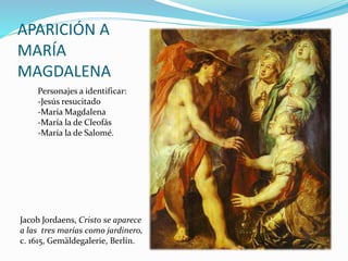 APARICIÓN A
MARÍA
MAGDALENA
Jacob Jordaens, Cristo se aparece
a las tres marías como jardinero,
c. 1615, Gemäldegalerie, Berlín.
Personajes a identificar:
-Jesús resucitado
-María Magdalena
-María la de Cleofás
-María la de Salomé.
 