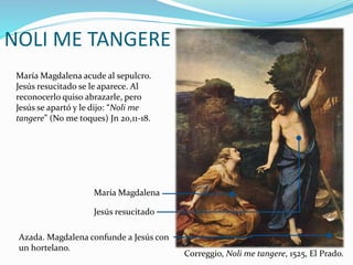 NOLI ME TANGERE
María Magdalena acude al sepulcro.
Jesús resucitado se le aparece. Al
reconocerlo quiso abrazarle, pero
Jesús se apartó y le dijo: “Noli me
tangere” (No me toques) Jn 20,11-18.
Azada. Magdalena confunde a Jesús con
un hortelano.
Jesús resucitado
María Magdalena
Correggio, Noli me tangere, 1525, El Prado.
 