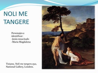 Tiziano, Noli me tangere,1512,
National Gallery, Londres.
NOLI ME
TANGERE
Personajes a
identificar:
-Jesús resucitado
-María Magdalena
 