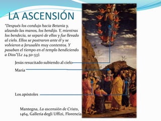 LA ASCENSIÓN
“Después los condujo hacia Betania y,
alzando las manos, los bendijo. Y, mientras
los bendecía, se separó de ellos y fue llevado
al cielo. Ellos se postraron ante él y se
volvieron a Jerusalén muy contentos. Y
pasaban el tiempo en el templo bendiciendo
a Dios”(Lc 24,50-53).
Jesús resucitado subiendo al cielo
María
Los apóstoles
Mantegna, La ascensión de Cristo,
1464, Galleria degli Uffizi, Florencia.
 