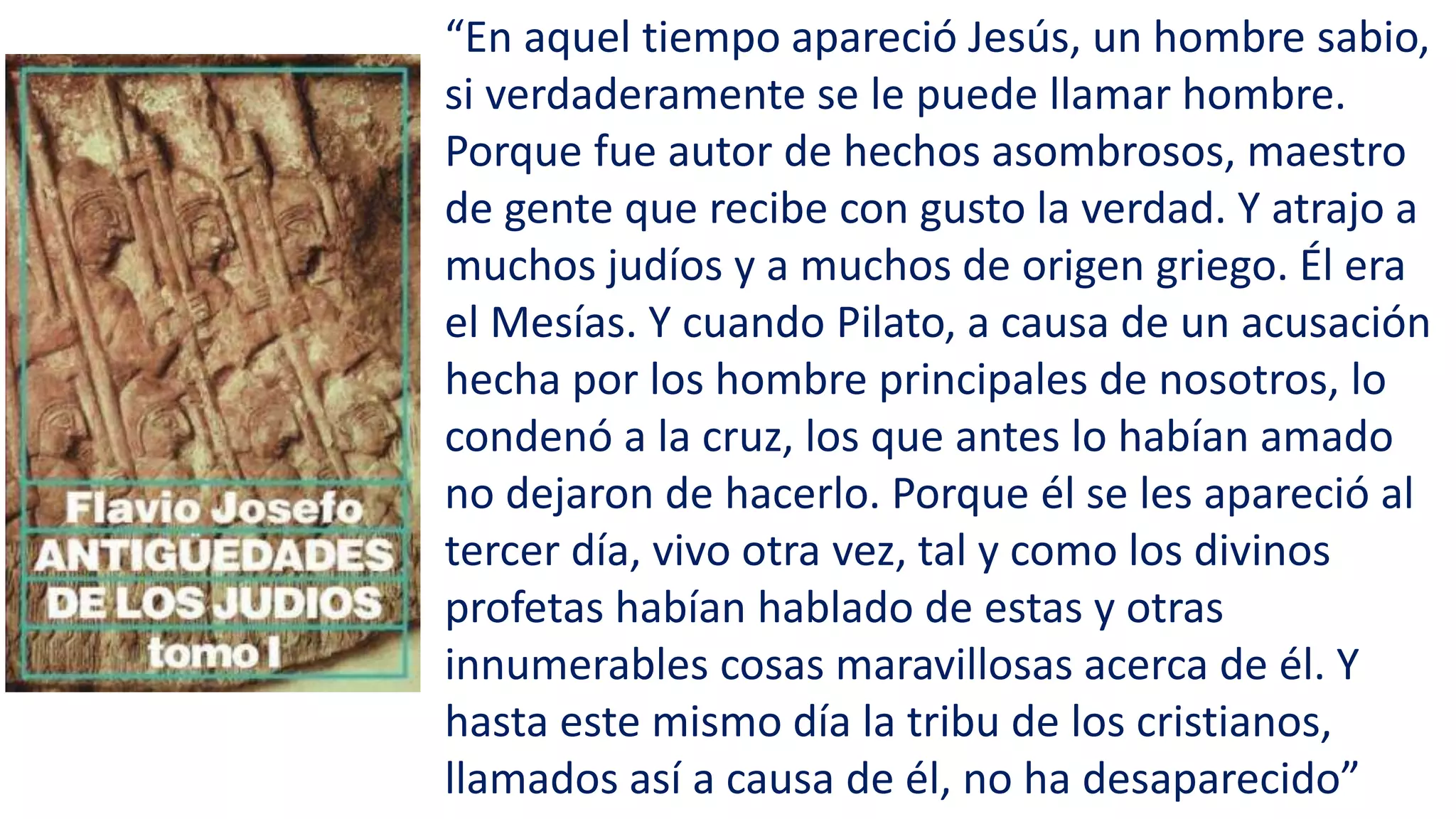 “En aquel tiempo apareció Jesús, un hombre sabio,
si verdaderamente se le puede llamar hombre.
Porque fue autor de hechos asombrosos, maestro
de gente que recibe con gusto la verdad. Y atrajo a
muchos judíos y a muchos de origen griego. Él era
el Mesías. Y cuando Pilato, a causa de un acusación
hecha por los hombre principales de nosotros, lo
condenó a la cruz, los que antes lo habían amado
no dejaron de hacerlo. Porque él se les apareció al
tercer día, vivo otra vez, tal y como los divinos
profetas habían hablado de estas y otras
innumerables cosas maravillosas acerca de él. Y
hasta este mismo día la tribu de los cristianos,
llamados así a causa de él, no ha desaparecido”
 