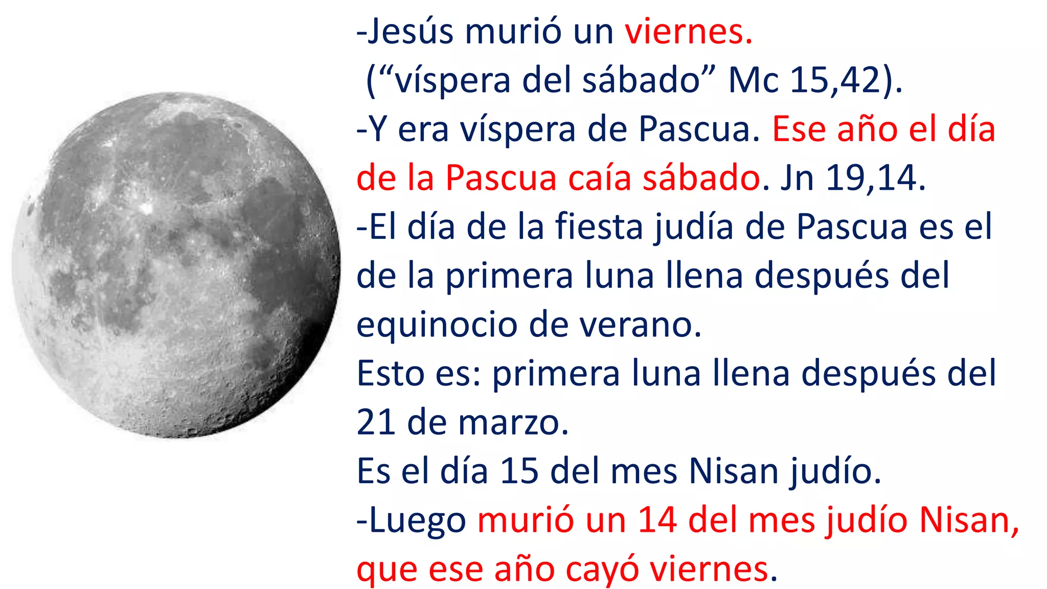 -Jesús murió un viernes.
(“víspera del sábado” Mc 15,42).
-Y era víspera de Pascua. Ese año el día
de la Pascua caía sábado. Jn 19,14.
-El día de la fiesta judía de Pascua es el
de la primera luna llena después del
equinocio de verano.
Esto es: primera luna llena después del
21 de marzo.
Es el día 15 del mes Nisan judío.
-Luego murió un 14 del mes judío Nisan,
que ese año cayó viernes.
 