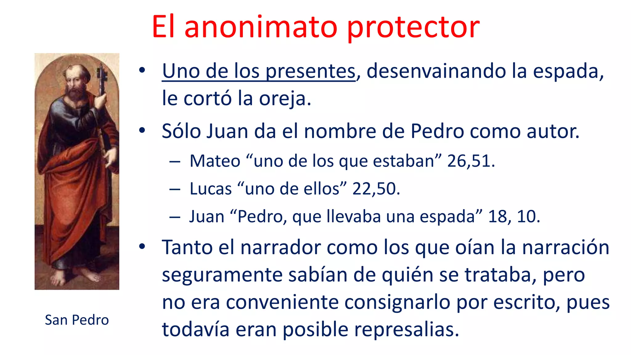 El anonimato protector
• Uno de los presentes, desenvainando la espada,
le cortó la oreja.
• Sólo Juan da el nombre de Pedro como autor.
– Mateo “uno de los que estaban” 26,51.
– Lucas “uno de ellos” 22,50.
– Juan “Pedro, que llevaba una espada” 18, 10.
• Tanto el narrador como los que oían la narración
seguramente sabían de quién se trataba, pero
no era conveniente consignarlo por escrito, pues
todavía eran posible represalias.
San Pedro
 