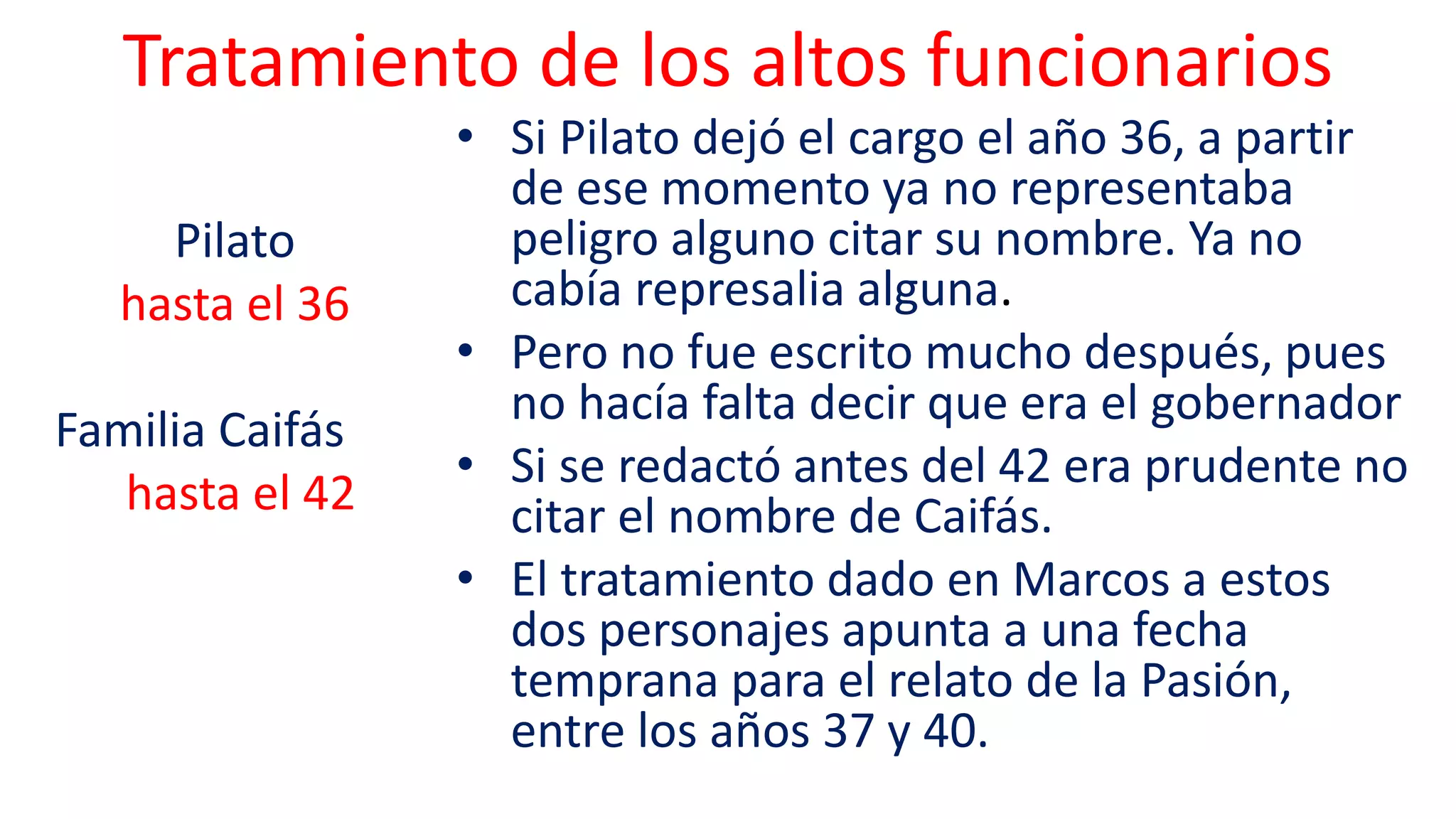 Tratamiento de los altos funcionarios
• Si Pilato dejó el cargo el año 36, a partir
de ese momento ya no representaba
peligro alguno citar su nombre. Ya no
cabía represalia alguna.
• Pero no fue escrito mucho después, pues
no hacía falta decir que era el gobernador
• Si se redactó antes del 42 era prudente no
citar el nombre de Caifás.
• El tratamiento dado en Marcos a estos
dos personajes apunta a una fecha
temprana para el relato de la Pasión,
entre los años 37 y 40.
Pilato
hasta el 36
Familia Caifás
hasta el 42
 