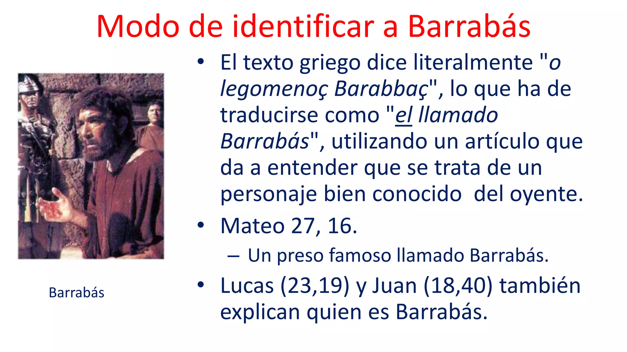 Modo de identificar a Barrabás
• El texto griego dice literalmente "o
legomenoç Barabbaç", lo que ha de
traducirse como "el llamado
Barrabás", utilizando un artículo que
da a entender que se trata de un
personaje bien conocido del oyente.
• Mateo 27, 16.
– Un preso famoso llamado Barrabás.
• Lucas (23,19) y Juan (18,40) también
explican quien es Barrabás.
Barrabás
 
