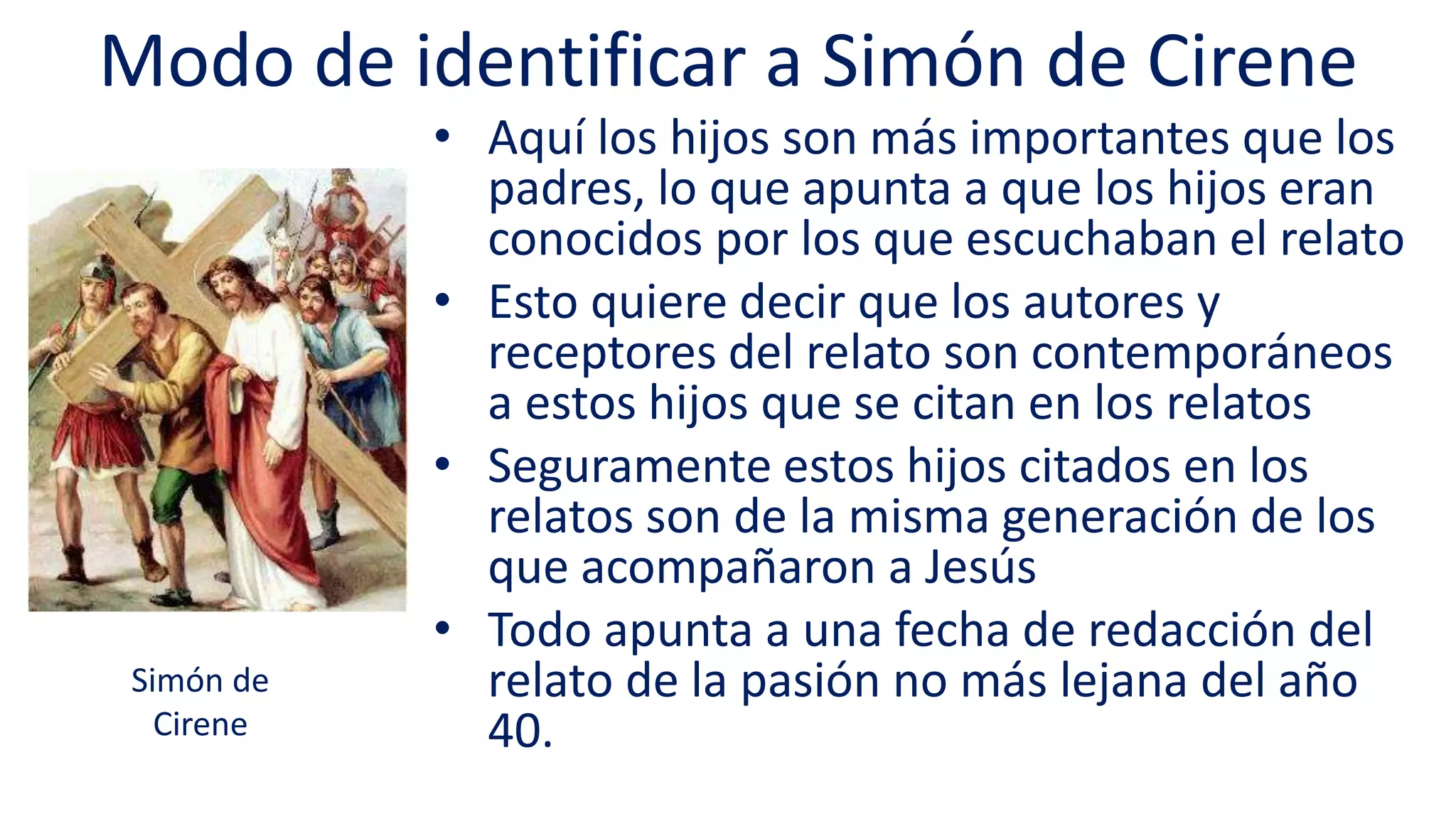 Modo de identificar a Simón de Cirene
• Aquí los hijos son más importantes que los
padres, lo que apunta a que los hijos eran
conocidos por los que escuchaban el relato
• Esto quiere decir que los autores y
receptores del relato son contemporáneos
a estos hijos que se citan en los relatos
• Seguramente estos hijos citados en los
relatos son de la misma generación de los
que acompañaron a Jesús
• Todo apunta a una fecha de redacción del
relato de la pasión no más lejana del año
40.
Simón de
Cirene
 