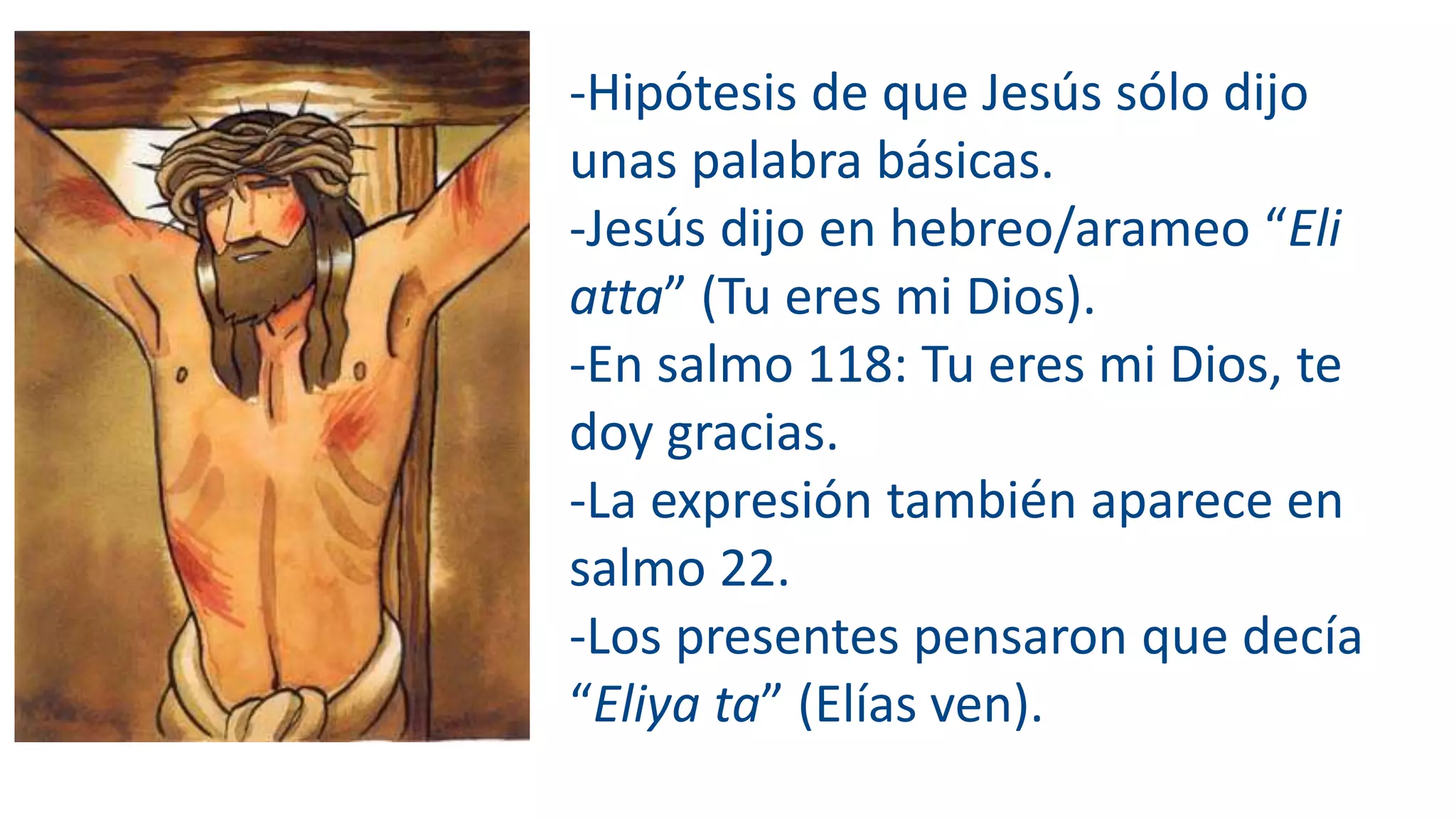 -Hipótesis de que Jesús sólo dijo
unas palabra básicas.
-Jesús dijo en hebreo/arameo “Eli
atta” (Tu eres mi Dios).
-En salmo 118: Tu eres mi Dios, te
doy gracias.
-La expresión también aparece en
salmo 22.
-Los presentes pensaron que decía
“Eliya ta” (Elías ven).
 