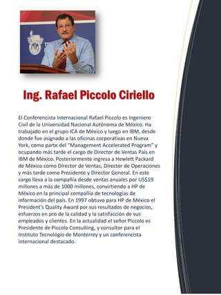 El Conferencista Internacional Rafael Piccolo es Ingeniero Civil de la Universidad Nacional Autónoma de México. Ha trabajado en el grupo ICA de México y luego en IBM, desde donde fue asignado a las oficinas corporativas en Nueva York, como parte del “Management Accelerated Program” y ocupando más tarde el cargo de Director de Ventas País en IBM de México. Posteriormente ingresa a Hewlett Packard de México como Director de Ventas, Director de Operaciones y más tarde como Presidente y Director General. En este cargo lleva a la compañía desde ventas anuales por US$19 millones a más de 1000 millones, convirtiendo a HP de México en la principal compañía de tecnologías de información del país. En 1997 obtuvo para HP de México el President’s Quality Award por sus resultados de negocios, esfuerzos en pro de la calidad y la satisfacción de sus empleados y clientes. En la actualidad el señor Piccolo es Presidente de Piccolo Consulting, y consultor para el Instituto Tecnológio de Monterrey y un conferencista internacional destacado. 
Ing. Rafael Piccolo Ciriello  