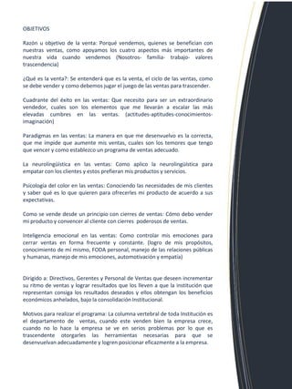 OBJETIVOS Razón u objetivo de la venta: Porqué vendemos, quienes se benefician con nuestras ventas, como apoyamos los cuatro aspectos más importantes de nuestra vida cuando vendemos (Nosotros- familia- trabajo- valores trascendencia) ¿Qué es la venta?: Se entenderá que es la venta, el ciclo de las ventas, como se debe vender y como debemos jugar el juego de las ventas para trascender. Cuadrante del éxito en las ventas: Que necesito para ser un extraordinario vendedor, cuales son los elementos que me llevarán a escalar las más elevadas cumbres en las ventas. (actitudes-aptitudes-conocimientos- imaginación) Paradigmas en las ventas: La manera en que me desenvuelvo es la correcta, que me impide que aumente mis ventas, cuales son los temores que tengo que vencer y como establezco un programa de ventas adecuado. La neurolingüística en las ventas: Como aplico la neurolingüística para empatar con los clientes y estos prefieran mis productos y servicios. Psicología del color en las ventas: Conociendo las necesidades de mis clientes y saber qué es lo que quieren para ofrecerles mi producto de acuerdo a sus expectativas. Como se vende desde un principio con cierres de ventas: Cómo debo vender mi producto y convencer al cliente con cierres poderosos de ventas. Inteligencia emocional en las ventas: Como controlar mis emociones para cerrar ventas en forma frecuente y constante. (logro de mis propósitos, conocimiento de mí mismo, FODA personal, manejo de las relaciones públicas y humanas, manejo de mis emociones, automotivación y empatía) Dirigido a: Directivos, Gerentes y Personal de Ventas que deseen incrementar su ritmo de ventas y lograr resultados que los lleven a que la institución que representan consiga los resultados deseados y ellos obtengan los beneficios económicos anhelados, bajo la consolidación Institucional. Motivos para realizar el programa: La columna vertebral de toda Institución es el departamento de ventas, cuando este venden bien la empresa crece, cuando no lo hace la empresa se ve en serios problemas por lo que es trascendente otorgarles las herramientas necesarias para que se desenvuelvan adecuadamente y logren posicionar eficazmente a la empresa.  