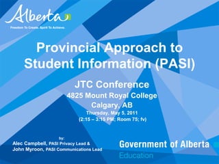 Provincial Approach to Student Information (PASI) JTC Conference 4825 Mount Royal College Calgary, AB Thursday, May 5, 2011  (2:15 – 3:15 PM; Room 75; fv) by: Alec Campbell, PASI Privacy Lead & John Myroon, PASI Communications Lead 
