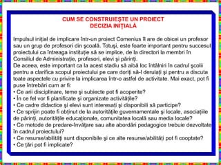 CUM SE CONSTRUIEŞTE UN PROIECT
                             DECIZIA INIŢIALĂ

Impulsul iniţial de implicare într-un proiect Comenius îl are de obicei un profesor
sau un grup de profesori din şcoală. Totuşi, este foarte important pentru succesul
proiectului ca întreaga instituţie să se implice, de la directori la membri în
Consiliul de Administraţie, profesori, elevi şi părinţi.
De aceea, este important ca la acest stadiu să aibă loc întâlniri în cadrul şcolii
pentru a clarifica scopul proiectului pe care doriţi să-l derulaţi şi pentru a discuta
toate aspectele cu privire la implicarea într-o astfel de activitate. Mai exact, pot fi
puse întrebări cum ar fi:
• Ce arii disciplinare, teme şi subiecte pot fi acoperite?
• În ce fel vor fi planificate şi organizate activităţile?
• Ce cadre didactice şi elevi sunt interesaţi şi disponibili să participe?
• Ce sprijin poate fi obţinut de la autorităţile guvernamentale şi locale, asociaţiile
de părinţi, autorităţile educaţionale, comunitatea locală sau media locale?
• Ce metode de predare-învăţare sau alte abordări pedagogice trebuie dezvoltate
în cadrul proiectului?
• Ce resurse/abilităţi sunt disponibile şi ce alte resurse/abilităţi pot fi cooptate?
• Ce ţări pot fi implicate?
 