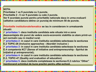 NOTA:
Prioritatea 1 va fi punctata cu 3 puncte.
Prioritatile 2 - 5 vor fi punctate cu cate 2 puncte.
Vor fi acordate puncte pentru prioritatile nationale daca in urma evaluarii
calitative candidatura obtine un punctaj de minimum 50 de puncte.

Prioritatile institutionale/tematice se iau in considerare in urmatoarele
situatii:
 prioritatea 1- daca institutia candidata este situata intr-o zona
dezavantajata din punct de vedere socio-economic stabilita ca atare printr-un
act normativ sau in mediul rural;
 prioritatea 2- in cazul in care institutia candidata selecteaza la sectiunea
E.2 TOPIC-26 (Inclusive approaches - Abordări incluzive )
 prioritatea 3- in cazul in care institutia candidata selecteaza la sectiunea
E.4 competenta KC7 (Sense of initiative and entrepreneurship - Spiritul de
iniţiativă şi antreprenoriat);
 prioritatea 4- in cazul in care institutia candidata selecteaza la sectiunea
E.2, TOPIC-47 (Quality and evaluation of education)
 prioritatea 5- daca institutia completeaza la sectiunea E.2 rubrica “Other”
mentionand schimbul de bune practici pentru after-school.
 