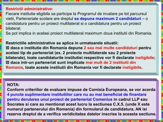 Restrictii administrative:
Fiecare institutie eligibila sa participe la Programul de invatare pe tot parcursul
vietii, Parteneriate scolare are dreptul sa depuna maximum 2 candidaturi – o
candidatura pentru un proiect multilateral si o candidatura pentru un proiect
bilateral;
Se pot implica in acelasi proiect multilateral maximum doua institutii din Romania.

Restrictiile administrative se aplica in urmatoarele situatii:
 daca o institutie din Romania depune 2 sau mai multe candidaturi pentru
acelasi tip de parteneriat (ex. 2 proiecte multilaterale sau 2 proiecte
bilaterale), toate candidaturile institutiei respective vor fi declarate ineligibile;
 daca intr-un parteneriat sunt implicate mai mult de 2 institutii din
Romania, toate aceste institutii din Romania vor fi declarate ineligibile.



NOTA:
Conform criteriilor de evaluare impuse de Comisia Europeana, se vor acorda
4 puncte suplimentare institutiilor care nu au mai beneficiat de finantare
pentru derularea unui proiect de parteneriat Comenius in cadrul LLP sau
Socrates si care au mentionat acest lucru la sectiunea C.X.5. (unde X este
numarul partenerului din Romania) din formularul de candidatura. AN isi
rezerva dreptul de a verifica veridicitatea datelor inscrise la aceasta sectiune.
 