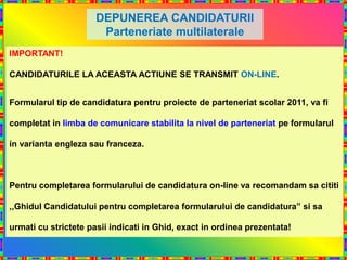 DEPUNEREA CANDIDATURII
                       Parteneriate multilaterale
IMPORTANT!

CANDIDATURILE LA ACEASTA ACTIUNE SE TRANSMIT ON-LINE.


Formularul tip de candidatura pentru proiecte de parteneriat scolar 2011, va fi

completat in limba de comunicare stabilita la nivel de parteneriat pe formularul

in varianta engleza sau franceza.



Pentru completarea formularului de candidatura on-line va recomandam sa cititi

,,Ghidul Candidatului pentru completarea formularului de candidatura” si sa

urmati cu strictete pasii indicati in Ghid, exact in ordinea prezentata!
 